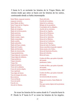 27
5 hasta la 9, se recitarán las letanías de la Virgen María, del
mismo modo que antes se hacía con las letanías de los santos,
continuando donde se había interrumpido.
Santa María, ruega por nosotros
ruega por nosotros.
Santa Madre de Dios,
Santa Virgen de las Vírgenes,
Madre de Cristo,
Madre de la Iglesia,
Madre de la divina gracia,
Madre purísima,
Madre castísima,
Madre siempre virgen,
Madre inmaculada,
Madre amable,
Madre admirable,
Madre del buen consejo,
Madre del Creador,
Madre del Salvador,
Madre de misericordia,
Virgen prudentísima,
Virgen digna de veneración,
Virgen digna de alabanza,
Virgen poderosa,
Virgen clemente,
Virgen fiel,
Espejo de justicia,
Trono de la sabiduría,
Causa de nuestra alegría,
Vaso espiritual,
Vaso digno de honor,
Vaso de insigne devoción,
Rosa mística,
Torre de David,
Torre de marfil,
Casa de oro,
Arca de la Alianza,
Puerta del cielo,
Estrella de la mañana,
Salud de los enfermos,
Refugio de los pecadores,
Consoladora de los afligidos,
Auxilio de los cristianos,
Reina de los Ángeles,
Reina de los Patriarcas,
Reina de los Profetas,
Reina de los Apóstoles,
Reina de los Mártires,
Reina de los Confesores,
Reina de las Vírgenes,
Reina de todos los Santos,
Reina concebida sin pecado original,
Reina asunta a los Cielos,
Reina del Santísimo Rosario,
Reina de la familia,
Reina de la paz.
Cordero de Dios, que quitas el pecado
del mundo,
perdónanos, Señor.
Cordero de Dios, que quitas el pecado
del mundo,
escúchanos, Señor.
Cordero de Dios, que quitas el pecado
del mundo,
ten misericordia de nosotros.
Ruega por nosotros, Santa Madre de
Dios.
Para que seamos dignos de las promesas
de Cristo.
Se rezan las letanías de los santos desde la 1ª estación hasta la
4ª. Desde la 4ª hasta la 6ª se rezan las letanías de los ángeles.
 