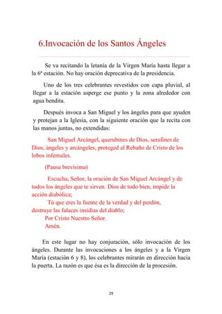 29
6.Invocación de los Santos Ángeles
………………………………………………………………...…………………………………………………….
Se va recitando la letanía de la Virgen María hasta llegar a
la 6ª estación. No hay oración deprecativa de la presidencia.
Uno de los tres celebrantes revestidos con capa pluvial, al
llegar a la estación asperge ese punto y la zona alrededor con
agua bendita.
Después invoca a San Miguel y los ángeles para que ayuden
y protejan a la Iglesia, con la siguiente oración que la recita con
las manos juntas, no extendidas:
San Miguel Arcángel, querubines de Dios, serafines de
Dios, ángeles y arcángeles, proteged al Rebaño de Cristo de los
lobos infernales.
(Pausa brevísima)
Escucha, Señor, la oración de San Miguel Arcángel y de
todos los ángeles que te sirven. Dios de todo bien, impide la
acción diabólica;
Tú que eres la fuente de la verdad y del perdón,
destruye las falaces insidias del diablo;
Por Cristo Nuestro Señor.
Amén.
En este lugar no hay conjuración, sólo invocación de los
ángeles. Durante las invocaciones a los ángeles y a la Virgen
María (estación 6 y 8), los celebrantes mirarán en dirección hacia
la puerta. La razón es que ésa es la dirección de la procesión.
 