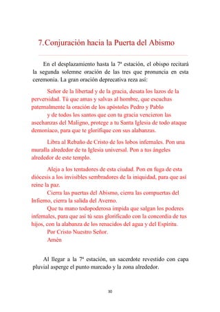 30
7.Conjuración hacia la Puerta del Abismo
………………………………………………………………...…………………………………………………….
En el desplazamiento hasta la 7ª estación, el obispo recitará
la segunda solemne oración de las tres que pronuncia en esta
ceremonia. La gran oración deprecativa reza así:
Señor de la libertad y de la gracia, desata los lazos de la
perversidad. Tú que amas y salvas al hombre, que escuchas
paternalmente la oración de los apóstoles Pedro y Pablo
y de todos los santos que con tu gracia vencieron las
asechanzas del Maligno, protege a tu Santa Iglesia de todo ataque
demoniaco, para que te glorifique con sus alabanzas.
Libra al Rebaño de Cristo de los lobos infernales. Pon una
muralla alrededor de tu Iglesia universal. Pon a tus ángeles
alrededor de este templo.
Aleja a los tentadores de esta ciudad. Pon en fuga de esta
diócesis a los invisibles sembradores de la iniquidad, para que así
reine la paz.
Cierra las puertas del Abismo, cierra las compuertas del
Infierno, cierra la salida del Averno.
Que tu mano todopoderosa impida que salgan los poderes
infernales, para que así tú seas glorificado con la concordia de tus
hijos, con la alabanza de los renacidos del agua y del Espíritu.
Por Cristo Nuestro Señor.
Amén
Al llegar a la 7ª estación, un sacerdote revestido con capa
pluvial asperge el punto marcado y la zona alrededor.
 