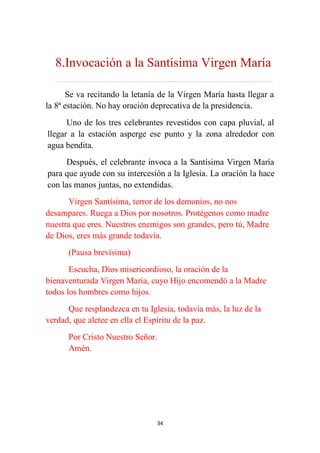 34
8.Invocación a la Santísima Virgen María
………………………………………………………………...…………………………………………………….
Se va recitando la letanía de la Virgen María hasta llegar a
la 8ª estación. No hay oración deprecativa de la presidencia.
Uno de los tres celebrantes revestidos con capa pluvial, al
llegar a la estación asperge ese punto y la zona alrededor con
agua bendita.
Después, el celebrante invoca a la Santísima Virgen María
para que ayude con su intercesión a la Iglesia. La oración la hace
con las manos juntas, no extendidas.
Virgen Santísima, terror de los demonios, no nos
desampares. Ruega a Dios por nosotros. Protégenos como madre
nuestra que eres. Nuestros enemigos son grandes, pero tú, Madre
de Dios, eres más grande todavía.
(Pausa brevísima)
Escucha, Dios misericordioso, la oración de la
bienaventurada Virgen María, cuyo Hijo encomendó a la Madre
todos los hombres como hijos.
Que resplandezca en tu Iglesia, todavía más, la luz de la
verdad, que aletee en ella el Espíritu de la paz.
Por Cristo Nuestro Señor.
Amén.
 