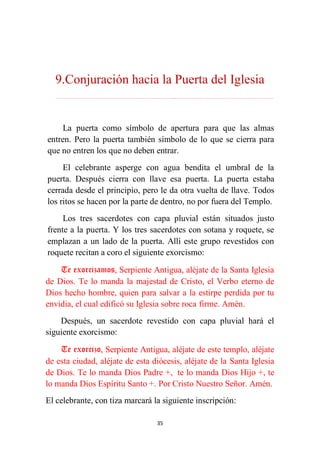 35
9.Conjuración hacia la Puerta del Iglesia
………………………………………………………………...…………………………………………………….
La puerta como símbolo de apertura para que las almas
entren. Pero la puerta también símbolo de lo que se cierra para
que no entren los que no deben entrar.
El celebrante asperge con agua bendita el umbral de la
puerta. Después cierra con llave esa puerta. La puerta estaba
cerrada desde el principio, pero le da otra vuelta de llave. Todos
los ritos se hacen por la parte de dentro, no por fuera del Templo.
Los tres sacerdotes con capa pluvial están situados justo
frente a la puerta. Y los tres sacerdotes con sotana y roquete, se
emplazan a un lado de la puerta. Allí este grupo revestidos con
roquete recitan a coro el siguiente exorcismo:
Te exorcizamos, Serpiente Antigua, aléjate de la Santa Iglesia
de Dios. Te lo manda la majestad de Cristo, el Verbo eterno de
Dios hecho hombre, quien para salvar a la estirpe perdida por tu
envidia, el cual edificó su Iglesia sobre roca firme. Amén.
Después, un sacerdote revestido con capa pluvial hará el
siguiente exorcismo:
Te exorcizo, Serpiente Antigua, aléjate de este templo, aléjate
de esta ciudad, aléjate de esta diócesis, aléjate de la Santa Iglesia
de Dios. Te lo manda Dios Padre +, te lo manda Dios Hijo +, te
lo manda Dios Espíritu Santo +. Por Cristo Nuestro Señor. Amén.
El celebrante, con tiza marcará la siguiente inscripción:
 
