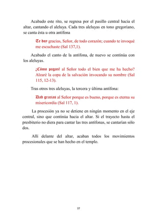 37
Acabado este rito, se regresa por el pasillo central hacia el
altar, cantando el aleluya. Cada tres aleluyas en tono gregoriano,
se canta ésta u otra antífona
Te doy gracias, Señor, de todo corazón; cuando te invoqué
me escuchaste (Sal 137,1).
Acabado el canto de la antífona, de nuevo se continúa con
los aleluyas.
¿Cómo pagaré al Señor todo el bien que me ha hecho?
Alzaré la copa de la salvación invocando su nombre (Sal
115, 12-13).
Tras otros tres aleluyas, la tercera y última antífona:
Dad gracias al Señor porque es bueno, porque es eterna su
misericordia (Sal 117, 1).
La procesión ya no se detiene en ningún momento en el eje
central, sino que continúa hacia el altar. Si el trayecto hasta el
presbiterio no diera para cantar las tres antífonas, se cantarían sólo
dos.
Allí delante del altar, acaban todos los movimientos
procesionales que se han hecho en el templo.
 