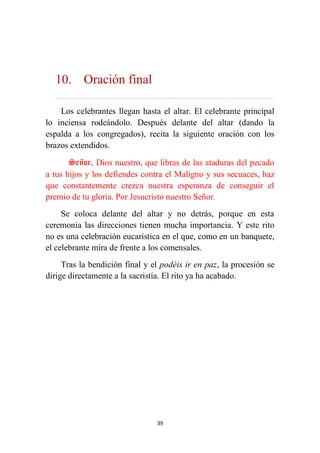 39
10. Oración final
………………………………………………………………...…………………………………………………….
Los celebrantes llegan hasta el altar. El celebrante principal
lo inciensa rodeándolo. Después delante del altar (dando la
espalda a los congregados), recita la siguiente oración con los
brazos extendidos.
Señor, Dios nuestro, que libras de las ataduras del pecado
a tus hijos y los defiendes contra el Maligno y sus secuaces, haz
que constantemente crezca nuestra esperanza de conseguir el
premio de tu gloria. Por Jesucristo nuestro Señor.
Se coloca delante del altar y no detrás, porque en esta
ceremonia las direcciones tienen mucha importancia. Y este rito
no es una celebración eucarística en el que, como en un banquete,
el celebrante mira de frente a los comensales.
Tras la bendición final y el podéis ir en paz, la procesión se
dirige directamente a la sacristía. El rito ya ha acabado.
 