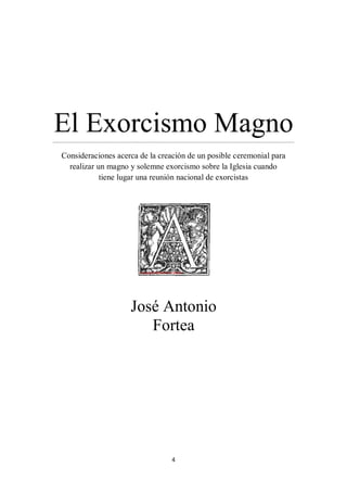4
El Exorcismo Magno………………………………………………………………………………………………………………………………………………………………………………………………………
Consideraciones acerca de la creación de un posible ceremonial para
realizar un magno y solemne exorcismo sobre la Iglesia cuando
tiene lugar una reunión nacional de exorcistas
José Antonio
Fortea
 