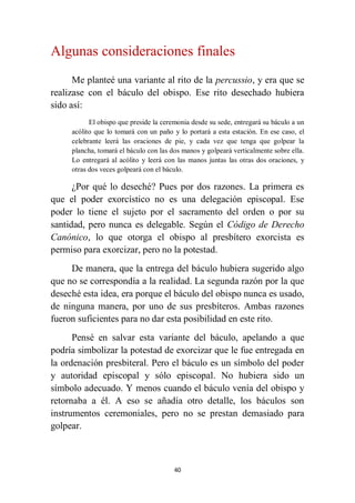 40
Algunas consideraciones finales
Me planteé una variante al rito de la percussio, y era que se
realizase con el báculo del obispo. Ese rito desechado hubiera
sido así:
El obispo que preside la ceremonia desde su sede, entregará su báculo a un
acólito que lo tomará con un paño y lo portará a esta estación. En ese caso, el
celebrante leerá las oraciones de pie, y cada vez que tenga que golpear la
plancha, tomará el báculo con las dos manos y golpeará verticalmente sobre ella.
Lo entregará al acólito y leerá con las manos juntas las otras dos oraciones, y
otras dos veces golpeará con el báculo.
¿Por qué lo deseché? Pues por dos razones. La primera es
que el poder exorcístico no es una delegación episcopal. Ese
poder lo tiene el sujeto por el sacramento del orden o por su
santidad, pero nunca es delegable. Según el Código de Derecho
Canónico, lo que otorga el obispo al presbítero exorcista es
permiso para exorcizar, pero no la potestad.
De manera, que la entrega del báculo hubiera sugerido algo
que no se correspondía a la realidad. La segunda razón por la que
deseché esta idea, era porque el báculo del obispo nunca es usado,
de ninguna manera, por uno de sus presbíteros. Ambas razones
fueron suficientes para no dar esta posibilidad en este rito.
Pensé en salvar esta variante del báculo, apelando a que
podría simbolizar la potestad de exorcizar que le fue entregada en
la ordenación presbiteral. Pero el báculo es un símbolo del poder
y autoridad episcopal y sólo episcopal. No hubiera sido un
símbolo adecuado. Y menos cuando el báculo venía del obispo y
retornaba a él. A eso se añadía otro detalle, los báculos son
instrumentos ceremoniales, pero no se prestan demasiado para
golpear.
 
