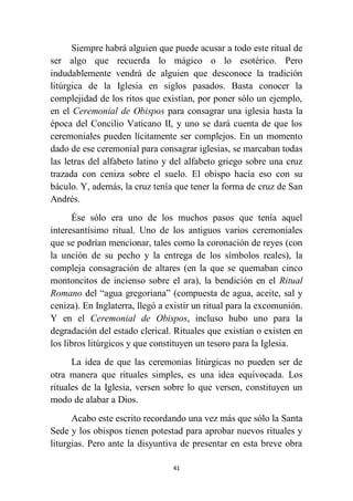 41
Siempre habrá alguien que puede acusar a todo este ritual de
ser algo que recuerda lo mágico o lo esotérico. Pero
indudablemente vendrá de alguien que desconoce la tradición
litúrgica de la Iglesia en siglos pasados. Basta conocer la
complejidad de los ritos que existían, por poner sólo un ejemplo,
en el Ceremonial de Obispos para consagrar una iglesia hasta la
época del Concilio Vaticano II, y uno se dará cuenta de que los
ceremoniales pueden lícitamente ser complejos. En un momento
dado de ese ceremonial para consagrar iglesias, se marcaban todas
las letras del alfabeto latino y del alfabeto griego sobre una cruz
trazada con ceniza sobre el suelo. El obispo hacía eso con su
báculo. Y, además, la cruz tenía que tener la forma de cruz de San
Andrés.
Ése sólo era uno de los muchos pasos que tenía aquel
interesantísimo ritual. Uno de los antiguos varios ceremoniales
que se podrían mencionar, tales como la coronación de reyes (con
la unción de su pecho y la entrega de los símbolos reales), la
compleja consagración de altares (en la que se quemaban cinco
montoncitos de incienso sobre el ara), la bendición en el Ritual
Romano del “agua gregoriana” (compuesta de agua, aceite, sal y
ceniza). En Inglaterra, llegó a existir un ritual para la excomunión.
Y en el Ceremonial de Obispos, incluso hubo uno para la
degradación del estado clerical. Rituales que existían o existen en
los libros litúrgicos y que constituyen un tesoro para la Iglesia.
La idea de que las ceremonias litúrgicas no pueden ser de
otra manera que rituales simples, es una idea equivocada. Los
rituales de la Iglesia, versen sobre lo que versen, constituyen un
modo de alabar a Dios.
Acabo este escrito recordando una vez más que sólo la Santa
Sede y los obispos tienen potestad para aprobar nuevos rituales y
liturgias. Pero ante la disyuntiva de presentar en esta breve obra
 