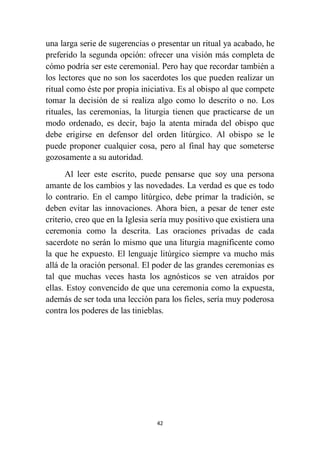 42
una larga serie de sugerencias o presentar un ritual ya acabado, he
preferido la segunda opción: ofrecer una visión más completa de
cómo podría ser este ceremonial. Pero hay que recordar también a
los lectores que no son los sacerdotes los que pueden realizar un
ritual como éste por propia iniciativa. Es al obispo al que compete
tomar la decisión de si realiza algo como lo descrito o no. Los
rituales, las ceremonias, la liturgia tienen que practicarse de un
modo ordenado, es decir, bajo la atenta mirada del obispo que
debe erigirse en defensor del orden litúrgico. Al obispo se le
puede proponer cualquier cosa, pero al final hay que someterse
gozosamente a su autoridad.
Al leer este escrito, puede pensarse que soy una persona
amante de los cambios y las novedades. La verdad es que es todo
lo contrario. En el campo litúrgico, debe primar la tradición, se
deben evitar las innovaciones. Ahora bien, a pesar de tener este
criterio, creo que en la Iglesia sería muy positivo que existiera una
ceremonia como la descrita. Las oraciones privadas de cada
sacerdote no serán lo mismo que una liturgia magnificente como
la que he expuesto. El lenguaje litúrgico siempre va mucho más
allá de la oración personal. El poder de las grandes ceremonias es
tal que muchas veces hasta los agnósticos se ven atraídos por
ellas. Estoy convencido de que una ceremonia como la expuesta,
además de ser toda una lección para los fieles, sería muy poderosa
contra los poderes de las tinieblas.
 
