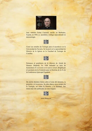 44
José Antonio Fortea Cucurull, nacido en Barbastro,
España, en 1968, es sacerdote y teólogo especializado en
demonología.
Cursó sus estudios de Teología para el sacerdocio en la
Universidad de Navarra. Se licenció en la especialidad de
Historia de la Iglesia en la Facultad de Teología de
Comillas.
Pertenece al presbiterio de la diócesis de Alcalá de
Henares (Madrid). En 1998 defendió su tesis de
licenciatura El exorcismo en la época actual, dirigida por
el secretario de la Comisión para la Doctrina de la Fe de
la Conferencia Episcopal Española.
Ha escrito distintos títulos sobre el tema del demonio, la
posesión y el exorcismo. Su obra abarca otros campos de
la Teología, así como la Historia y la literatura. Sus
títulos han sido publicados en siete lenguas.
www.fortea.ws
 