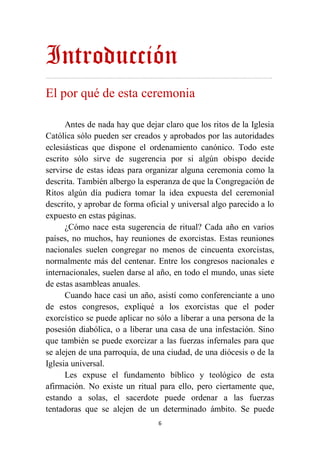 6
Introducción
…………………………………………………………………………………………………………………….……………………..
El por qué de esta ceremonia
Antes de nada hay que dejar claro que los ritos de la Iglesia
Católica sólo pueden ser creados y aprobados por las autoridades
eclesiásticas que dispone el ordenamiento canónico. Todo este
escrito sólo sirve de sugerencia por si algún obispo decide
servirse de estas ideas para organizar alguna ceremonia como la
descrita. También albergo la esperanza de que la Congregación de
Ritos algún día pudiera tomar la idea expuesta del ceremonial
descrito, y aprobar de forma oficial y universal algo parecido a lo
expuesto en estas páginas.
¿Cómo nace esta sugerencia de ritual? Cada año en varios
países, no muchos, hay reuniones de exorcistas. Estas reuniones
nacionales suelen congregar no menos de cincuenta exorcistas,
normalmente más del centenar. Entre los congresos nacionales e
internacionales, suelen darse al año, en todo el mundo, unas siete
de estas asambleas anuales.
Cuando hace casi un año, asistí como conferenciante a uno
de estos congresos, expliqué a los exorcistas que el poder
exorcístico se puede aplicar no sólo a liberar a una persona de la
posesión diabólica, o a liberar una casa de una infestación. Sino
que también se puede exorcizar a las fuerzas infernales para que
se alejen de una parroquia, de una ciudad, de una diócesis o de la
Iglesia universal.
Les expuse el fundamento bíblico y teológico de esta
afirmación. No existe un ritual para ello, pero ciertamente que,
estando a solas, el sacerdote puede ordenar a las fuerzas
tentadoras que se alejen de un determinado ámbito. Se puede
 