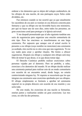 7
ordenar a los demonios que se alejen del colegio cardenalicio, de
los obispos de una nación, de una parroquia cuyos fieles están
divididos, etc.
Fue entonces cuando se me ocurrió que ya que anualmente
los sacerdotes de ese país se reunían en esa diócesis concreta para
formarse y que su obispo era tan favorable hacia este ministerio,
por qué no hacer uno de esos días, entre todos los presentes, un
gran exorcismo coral para proteger a la Iglesia universal.
Y me despedí prometiendo que al año siguiente tendrían una
serie de sugerencias para organizar una oración comunitaria de
este tipo. Pero las oraciones se transformaron en una larga
ceremonia. Por supuesto que aunque con el actual escrito le
presento a ese obispo (cuyo nombre no menciono) una ceremonia
ya acabada, éste escrito no es otra cosa que una sugerencia. Yo no
soy nadie para crear y aprobar rituales. Me limito a ofrecer
sugerencias. Después ese obispo y cualquier otro obispo será muy
libre de tomar lo que desee, si es que desea tomar algo.
El Derecho Canónico prohíbe realizar exorcismos sobre
personas vejadas por el demonio. Pero no prohíbe, a solas,
exorcizar a los demonios del mundo. Si un obispo decide realizar
una ceremonia puntual para realizar esto de un modo comunitario
con ocasión de un encuentro anual, desde luego, no estaría
contraviniendo ninguna ley. Ni siquiera se necesitaría que los que
integran esa ceremonia sean exorcistas aprobados por sus obispos.
El obispo simplemente se limitaría a aprobar tal ceremonia
especial en su propia diócesis con ocasión de esa reunión y eso
sería todo.
De este modo, los exorcistas de una nación se formarían,
orarían juntos y realizarían unidos un gran exorcismo. Las tres
cosas, no sólo las dos primeras.
 