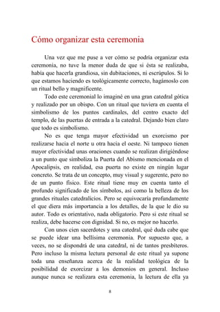 8
Cómo organizar esta ceremonia
Una vez que me puse a ver cómo se podría organizar esta
ceremonia, no tuve la menor duda de que si ésta se realizaba,
había que hacerla grandiosa, sin dubitaciones, ni escrúpulos. Si lo
que estamos haciendo es teológicamente correcto, hagámoslo con
un ritual bello y magnificente.
Todo este ceremonial lo imaginé en una gran catedral gótica
y realizado por un obispo. Con un ritual que tuviera en cuenta el
simbolismo de los puntos cardinales, del centro exacto del
templo, de las puertas de entrada a la catedral. Dejando bien claro
que todo es simbolismo.
No es que tenga mayor efectividad un exorcismo por
realizarse hacia el norte u otra hacia el oeste. Ni tampoco tienen
mayor efectividad unas oraciones cuando se realizan dirigiéndose
a un punto que simboliza la Puerta del Abismo mencionada en el
Apocalipsis, en realidad, esa puerta no existe en ningún lugar
concreto. Se trata de un concepto, muy visual y sugerente, pero no
de un punto físico. Este ritual tiene muy en cuenta tanto el
profundo significado de los símbolos, así como la belleza de los
grandes rituales catedralicios. Pero se equivocaría profundamente
el que diera más importancia a los detalles, de la que le dio su
autor. Todo es orientativo, nada obligatorio. Pero si este ritual se
realiza, debe hacerse con dignidad. Si no, es mejor no hacerlo.
Con unos cien sacerdotes y una catedral, qué duda cabe que
se puede idear una bellísima ceremonia. Por supuesto que, a
veces, no se dispondrá de una catedral, ni de tantos presbíteros.
Pero incluso la misma lectura personal de este ritual ya supone
toda una enseñanza acerca de la realidad teológica de la
posibilidad de exorcizar a los demonios en general. Incluso
aunque nunca se realizara esta ceremonia, la lectura de ella ya
 