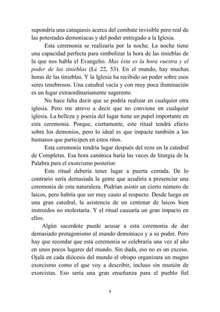 9
supondría una catequesis acerca del combate invisible pero real de
las potestades demoniacas y del poder entregado a la Iglesia.
Esta ceremonia se realizaría por la noche. La noche tiene
una capacidad perfecta para simbolizar la hora de las tinieblas de
la que nos habla el Evangelio. Mas ésta es la hora vuestra y el
poder de las tinieblas (Lc 22, 53). En el mundo, hay muchas
horas de las tinieblas. Y la Iglesia ha recibido un poder sobre esos
seres tenebrosos. Una catedral vacía y con muy poca iluminación
es un lugar extraordinariamente sugerente.
No hace falta decir que se podría realizar en cualquier otra
iglesia. Pero me atrevo a decir que no conviene en cualquier
iglesia. La belleza y poesía del lugar tiene un papel importante en
esta ceremonia. Porque, ciertamente, este ritual tendrá efecto
sobre los demonios, pero lo ideal es que impacte también a los
humanos que participen en estos ritos.
Esta ceremonia tendría lugar después del rezo en la catedral
de Completas. Esa hora canónica haría las veces de liturgia de la
Palabra para el exorcismo posterior.
Este ritual debería tener lugar a puerta cerrada. De lo
contrario sería demasiada la gente que acudiría a presenciar una
ceremonia de esta naturaleza. Podrían asistir un cierto número de
laicos, pero habría que ser muy cauto al respecto. Desde luego en
una gran catedral, la asistencia de un centenar de laicos bien
instruidos no molestaría. Y el ritual causaría un gran impacto en
ellos.
Algún sacerdote puede acusar a esta ceremonia de dar
demasiado protagonismo al mundo demoniaco y a su poder. Pero
hay que recordar que esta ceremonia se celebraría una vez al año
en unos pocos lugares del mundo. Sin duda, eso no es un exceso.
Ojalá en cada diócesis del mundo el obispo organizara un magno
exorcismo como el que voy a describir, incluso sin reunión de
exorcistas. Eso sería una gran enseñanza para el pueblo fiel
 