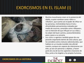 EXORCISMOS EN EL ISLAM (I)
EXORCISMOS EN LA HISTORIA
• Muchos musulmanes creen en la existencia del
diablo, a quien nombran como «Iblis» o
«Shaitan», que cuenta con el poder de influir en
las personas, inclinándolas hacia el mal y
ofreciéndoles pensamientos malvados por
medio de susurros, conocidos como «Waswas»,
con la intención de que influyan en sus vidas y
los alejen del buen camino, acostumbrándolos
poco a poco a su cercanía.
• Los «Jinn» o «genios» también gozan de una
posición importante dentro de esta cultura, que
los considera como criaturas sobrenaturales, que
habitan en un mundo invisible más allá del
nuestro, aunque son capaces de relacionarse con
éste, ya sea con personas u objetos, y hacen
parte de una de las tres sapientes creaciones de
Dios, junto a los ángeles y los propios humanos.
 