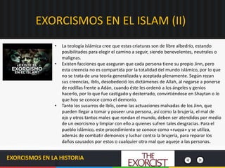 EXORCISMOS EN EL ISLAM (II)
EXORCISMOS EN LA HISTORIA
• La teología islámica cree que estas criaturas son de libre albedrío, estando
posibilitados para elegir el camino a seguir, siendo benevolentes, neutrales o
malignas.
• Existen facciones que aseguran que cada persona tiene su propio Jinn, pero
esta creencia no es compartida por la totalidad del mundo islámico, por lo que
no se trata de una teoría generalizada y aceptada plenamente. Según rezan
sus creencias, Iblis, desobedeció los dictámenes de Allah, al negarse a ponerse
de rodillas frente a Adán, cuando éste les ordenó a los ángeles y genios
hacerlo, por lo que fue castigado y desterrado, convirtiéndose en Shaytan o lo
que hoy se conoce como el demonio.
• Tanto los susurros de Iblis, como las actuaciones malvadas de los Jinn, que
pueden llegar a tomar y poseer una persona, así como la brujería, el mal de
ojo y otros tantos males que rondan el mundo, deben ser atendidos por medio
de un exorcismo y limpiar con ello a quienes sufren tales desgracias. Para el
pueblo islámico, este procedimiento se conoce como «ruqya» y se utiliza,
además de combatir demonios y luchar contra la brujería, para reparar los
daños causados por estos o cualquier otro mal que aqueje a las personas.
 