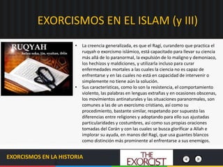 EXORCISMOS EN EL ISLAM (y III)
EXORCISMOS EN LA HISTORIA
• La creencia generalizada, es que el Ragí, curandero que practica el
ruqyah o exorcismo islámico, está capacitado para llevar su ciencia
más allá de lo paranormal, la expulsión de lo maligno y demoniaco,
los hechizos y maldiciones, y utilizarla incluso para curar
enfermedades mortales a las cuales la ciencia no es capaz de
enfrentarse y en las cuales no está en capacidad de intervenir o
simplemente no tiene aún la solución.
• Sus características, como lo son la resistencia, el comportamiento
violento, las palabras en lenguas extrañas y en ocasiones obscenas,
los movimientos antinaturales y las situaciones paranormales, son
comunes a las de un exorcismo cristiano, así como su
procedimiento, bastante similar, respetando por supuesto las
diferencias entre religiones y adoptando para ello sus ajustadas
particularidades y costumbres, así como sus propias oraciones
tomadas del Corán y con las cuales se busca glorificar a Allah e
implorar su ayuda, en manos del Ragí, que usa guantes blancos
como distinción más prominente al enfrentarse a sus enemigos.
 