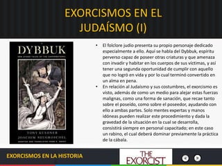 EXORCISMOS EN EL
JUDAÍSMO (I)
EXORCISMOS EN LA HISTORIA
• El folclore judío presenta su propio personaje dedicado
especialmente a ello. Aquí se habla del Dybbuk, espíritu
perverso capaz de poseer otras criaturas y que amenaza
con invadir y habitar en los cuerpos de sus víctimas, y así
tener una segunda oportunidad de cumplir con aquello
que no logró en vida y por lo cual terminó convertido en
un alma en pena.
• En relación al Judaísmo y sus costumbres, el exorcismo es
visto, además de como un medio para alejar estas fuerzas
malignas, como una forma de sanación, que recae tanto
sobre el poseído, como sobre el poseedor, ayudando con
ello a ambas partes. Solo mentes expertas y manos
idóneas pueden realizar este procedimiento y dada la
gravedad de la situación en la cual se desarrolla,
consistirá siempre en personal capacitado; en este caso
un rabino, el cual deberá dominar previamente la práctica
de la cábala.
 