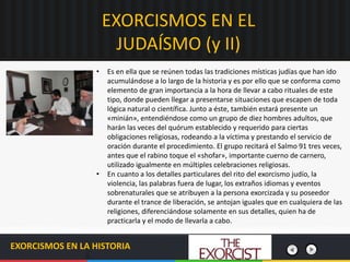 EXORCISMOS EN EL
JUDAÍSMO (y II)
EXORCISMOS EN LA HISTORIA
• Es en ella que se reúnen todas las tradiciones místicas judías que han ido
acumulándose a lo largo de la historia y es por ello que se conforma como
elemento de gran importancia a la hora de llevar a cabo rituales de este
tipo, donde pueden llegar a presentarse situaciones que escapen de toda
lógica natural o científica. Junto a éste, también estará presente un
«minián», entendiéndose como un grupo de diez hombres adultos, que
harán las veces del quórum establecido y requerido para ciertas
obligaciones religiosas, rodeando a la víctima y prestando el servicio de
oración durante el procedimiento. El grupo recitará el Salmo 91 tres veces,
antes que el rabino toque el «shofar», importante cuerno de carnero,
utilizado igualmente en múltiples celebraciones religiosas.
• En cuanto a los detalles particulares del rito del exorcismo judío, la
violencia, las palabras fuera de lugar, los extraños idiomas y eventos
sobrenaturales que se atribuyen a la persona exorcizada y su poseedor
durante el trance de liberación, se antojan iguales que en cualquiera de las
religiones, diferenciándose solamente en sus detalles, quien ha de
practicarla y el modo de llevarla a cabo.
 