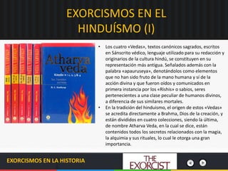 EXORCISMOS EN EL
HINDUÍSMO (I)
EXORCISMOS EN LA HISTORIA
• Los cuatro «Vedas», textos canónicos sagrados, escritos
en Sánscrito védico, lenguaje utilizado para su redacción y
originarios de la cultura hindú, se constituyen en su
representación más antigua. Señalados además con la
palabra «apauruseya», denotándolos como elementos
que no han sido fruto de la mano humana y sí de la
acción divina y que fueron oídos y comunicados en
primera instancia por los «Rishis» o sabios, seres
pertenecientes a una clase peculiar de humanos divinos,
a diferencia de sus similares mortales.
• En la tradición del hinduismo, el origen de estos «Vedas»
se acredita directamente a Brahma, Dios de la creación, y
están divididos en cuatro colecciones, siendo la última,
de nombre Atharva Veda, en la cual se dice, están
contenidos todos los secretos relacionados con la magia,
la alquimia y sus rituales, lo cual le otorga una gran
importancia.
 