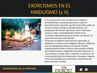 EXORCISMOS EN EL
HINDUÍSMO (y II)
EXORCISMOS EN LA HISTORIA
• Es en esta escritura que se exponen los medios y
procedimientos necesarios para llevar a cabo un
exorcismo hindú, haciendo uso del ritual védico yalña, en
el cual se ofrece al fuego la Samagri habana, una
preparación de hierbas especiales, como medio para
alcanzar a Dios, acompañado del cántico de los
«mantras» adecuados para este tipo de ceremonia y la
quema de incienso como ofrenda.
• Asimismo se emplean ciertas lecturas adecuadas al
propósito y se hace uso de imágenes icónicas y religiosas,
que los acompañarán durante el proceso. Resalta
especialmente el Kirtan, práctica comúnmente utilizada
por el Vaishnavismo, importante rama del hinduismo, el
cual consiste en cantar estos «mantras» o «himnos» con
el acompañamiento de instrumentos musicales y algunas
veces acompañados de narraciones o actuaciones por
parte de quien la realiza.
 