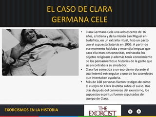 EL CASO DE CLARA
GERMANA CELE
EXORCISMOS EN LA HISTORIA
• Clara Germana Cele una adolescente de 16
años, cristiana y de la misión San Miguel en
Sudáfrica, en un extraño ritual, hizo un pacto
con el supuesto Satanás en 1906. A partir de
ese momento hablaba y entendía lenguas que
para ella eran desconocidas, rechazaba los
objetos religiosos y además tenía conocimiento
de los pensamientos e historias de la gente que
se encontraba a su alrededor.
• Clara fue sometida a un exorcismo durante el
cual intentó estrangular a uno de los sacerdotes
que intentaban ayudarla.
• Más de 160 personas fueron testigos de cómo
el cuerpo de Clara levitaba sobre el suelo. Dos
días después del comienzo del exorcismo, los
supuestos espíritus fueron expulsados del
cuerpo de Clara.
 