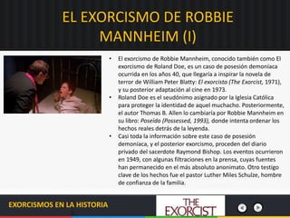 EL EXORCISMO DE ROBBIE
MANNHEIM (I)
EXORCISMOS EN LA HISTORIA
• El exorcismo de Robbie Mannheim, conocido también como El
exorcismo de Roland Doe, es un caso de posesión demoníaca
ocurrida en los años 40, que llegaría a inspirar la novela de
terror de William Peter Blatty: El exorcista (The Exorcist, 1971),
y su posterior adaptación al cine en 1973.
• Roland Doe es el seudónimo asignado por la Iglesia Católica
para proteger la identidad de aquel muchacho. Posteriormente,
el autor Thomas B. Allen lo cambiaría por Robbie Mannheim en
su libro: Poseído (Possessed, 1993), donde intenta ordenar los
hechos reales detrás de la leyenda.
• Casi toda la información sobre este caso de posesión
demoníaca, y el posterior exorcismo, proceden del diario
privado del sacerdote Raymond Bishop. Los eventos ocurrieron
en 1949, con algunas filtraciones en la prensa, cuyas fuentes
han permanecido en el más absoluto anonimato. Otro testigo
clave de los hechos fue el pastor Luther Miles Schulze, hombre
de confianza de la familia.
 