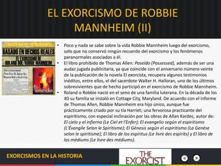 EL EXORCISMO DE ROBBIE
MANNHEIM (II)
EXORCISMOS EN LA HISTORIA
• Poco y nada se sabe sobre la vida Robbie Mannheim luego del exorcismo,
solo que no conservó ningún recuerdo del exorcismo y los fenómenos
paranormales asociados a él.
• El libro prohibido de Thomas Allen: Poseído (Possessed), además de ser una
audaz jugada publicitaria, ya que coincide con el aniversario número veinte
de la publicación de la novela El exorcista, recupera algunos testimonios
inéditos, entre ellos, el del sacerdote Walter H. Halloran, uno de los últimos
sobrevivientes que de hecho participó en el exorcismo de Robbie Mannheim.
• Roland o Robbie nació en el seno de una familia luterana. En la década de los
40 su familia se instaló en Cottage City, Maryland. De acuerdo con el informe
de Thomas Allen, Robbie Mannheim era hijo único, aunque fue
prácticamente criado por su tía Harriet; una fervorosa practicante del
espiritismo, con especial inclinación por las obras de Allan Kardec, autor de:
El cielo y el infierno (Le Ciel et l'Enfer); El evangelio según el espiritismo
(L'Évangile Selon le Spiritisme); El Génesis según el espiritismo (La Genèse
selon le spiritisme); El libro de los espíritus (Le livre des espirits) y El libro de
los médiums (Le livre des médiums).
 