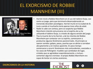 EL EXORCISMO DE ROBBIE
MANNHEIM (III)
EXORCISMOS EN LA HISTORIA
• Harriet inició a Robbie Mannheim en el uso del tablero Ouija, casi
como un juego, pero que terminaría desencadenando un
tremendo desorden psicológico. Harriet murió en la ciudad de St.
Louis cuando el muchacho tenía apenas trece años de edad.
• Nadie lo sabe con certeza, pero se sospecha que Robbie
Mannheim intentó comunicarse con el espíritu de su tía
utilizando el tablero Ouija, o a través de alguna versión del juego.
• Tras la muerte de la tía Harriet, y de los intentos de Robbie
Mannheim por contactar con su espíritu, comenzaron a
producirse algunos fenómenos paranormales. Al principio se
oyeron sonidos: golpes, pasos, puertas que se abrían o cerraban
abruptamente y sin motivo aparente. En poco tiempo
comenzaron a ocurrir fenómenos más contundentes, asociados a
los casos de Poltergeist: muebles que cambiaban de lugar,
cristales que se agrietaban espontáneamente, e incluso -
comentan algunos cronistas- el propio Robbie Mannheim era
capaz de levitar en ciertas ocasiones.
 