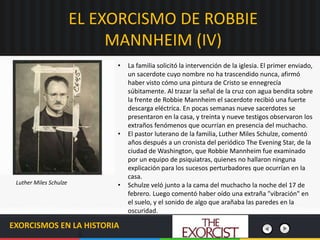 EL EXORCISMO DE ROBBIE
MANNHEIM (IV)
EXORCISMOS EN LA HISTORIA
• La familia solicitó la intervención de la iglesia. El primer enviado,
un sacerdote cuyo nombre no ha trascendido nunca, afirmó
haber visto cómo una pintura de Cristo se ennegrecía
súbitamente. Al trazar la señal de la cruz con agua bendita sobre
la frente de Robbie Mannheim el sacerdote recibió una fuerte
descarga eléctrica. En pocas semanas nueve sacerdotes se
presentaron en la casa, y treinta y nueve testigos observaron los
extraños fenómenos que ocurrían en presencia del muchacho.
• El pastor luterano de la familia, Luther Miles Schulze, comentó
años después a un cronista del periódico The Evening Star, de la
ciudad de Washington, que Robbie Mannheim fue examinado
por un equipo de psiquiatras, quienes no hallaron ninguna
explicación para los sucesos perturbadores que ocurrían en la
casa.
• Schulze veló junto a la cama del muchacho la noche del 17 de
febrero. Luego comentó haber oído una extraña "vibración" en
el suelo, y el sonido de algo que arañaba las paredes en la
oscuridad.
Luther Miles Schulze
 