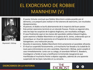 EL EXORCISMO DE ROBBIE
MANNHEIM (V)
EXORCISMOS EN LA HISTORIA
• El pastor Schulze concluyó que Robbie Mannheim estaba poseído por el
demonio, y se preparó para realizar el rito luterano de exorcismo, con resultados
decepcionantes.
• Al parecer, el diablo se burló abiertamente de la impericia del buen pastor.
• Este primer exorcismo terminó en un rotundo fracaso. Pronto se organizó otro,
esta vez bajo los auspicios de la Iglesia Anglicana, con resultados análogos.
• El caso finalmente cayó en las manos del sacerdote católico Edward Hughes,
quien examinó a Robbie Mannheim en la iglesia de St. James, ordenando que se
le practique un ritual de exorcismo en el hospital de la Universidad de
Georgetown, una institución jesuita.
• Durante el exorcismo, Robbie Mannheim hirió seriamente al sacerdote oficiante.
• El ritual se suspendió forzosamente, y el muchacho fue llevado a la ciudad de St.
Louis para entrevistarse con otro sacerdote, Raymond J. Bishop, quien aceptó el
caso inmediatamente. Junto con su colega, el sacerdote William S. Bowdern,
investigaron a fondo el caso y testificaron la tremenda repugnancia que
manifestaba el muchacho frente a objetos sagrados, además de una aparente
suspensión de las leyes naturales en su cercanía.
Raymond J. Bishop
 
