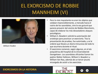 EL EXORCISMO DE ROBBIE
MANNHEIM (VI)
EXORCISMOS EN LA HISTORIA
• Pero lo más inquietante no eran los objetos que
volaban imprevisiblemente, a menudo hacia el
rostro de los sacerdotes, sino la voz gutural que
parecía provenir del vientre de Robbie Mannheim,
capaz de elaborar los más devastadores ataques
psicológicos.
• William S. Bowdern solicitó la autorización del
arzobispo para practicar un exorcismo. Tras la
presentación de pruebas, fue autorizado, y se le
ordenó que llevara un diario minucioso de todo lo
que ocurriera durante el ritual.
• El exorcismo comenzó, según algunos, en el ala
psiquiátrica del hospital de la Universidad de
Georgetown. Los sacerdotes oficiantes fueron los
padres Walter Halloran, William S. Bowdern y
William Van Roo, además de un tercer jesuita
encargado de asistir a los exorcistas.
William Friedkin
 