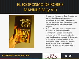 EL EXORCISMO DE ROBBIE
MANNHEIM (y VII)
EXORCISMOS EN LA HISTORIA
• Se cree que el exorcismo duró alrededor de
un mes, dividido en treinta sesiones
agotadoras. Al finalizar el proceso varios
testigos reportaron que un tremendo ruido,
similar a un crujido, se oyó en todo el
hospital.
• Poco se sabe sobre los eventos posteriores.
Al parecer, el exorcismo de Robbie
Mannheim fue exitoso. El muchacho
continuó con su vida normalmente, sin
recordar absolutamente nada. Se desconoce
su verdadera identidad, aunque se ha
dejado trascender que se convirtió en un
exitoso comerciante, que contrajo un
matrimonio duradero, y que fue padre y
abuelo.
 