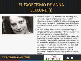 EL EXORCISMO DE ANNA
ECKLUND (I)
EXORCISMOS EN LA HISTORIA
• Desde los catorce años, Anna Ecklund, de Earling, Iowa,
comenzó a mostrar evidentes signos de posesión
diabólica. La chica era católica devota, pero su padre y su
tía, según la investigación, practicaban brujería de forma
habitual, y utilizaron sus conocimientos para maldecir a
Anna.
• En poco tiempo, Anna se volvió sensible a los objetos
religiosos, citaba y realizaba obscenidades sexuales, y no
podía acercarse a su antes querida iglesia.
• En 1912, el caso de Anne Ecklund llamó la atención de la
iglesia que rápidamente envió exorcistas para expulsar a
los intrusos. El éxito fue total, pero de nuevo el padre y la
tía de Anna rezaron a Satanás, aún con mas ímpetu, para
que la joven volviera a ser poseída. Tanto fue la maldad
de la petición (según se cuenta), que una ingente
cantidad de demonios inundó el cuerpo de Anna,
cantidad equiparable a los demonios del caso Annaliase
Michel.
 