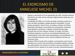 EL EXORCISMO DE
ANNELIESE MICHEL (I)
EXORCISMOS EN LA HISTORIA
• Desde su nacimiento el 21 de septiembre de 1952, Anneliese Michel
disfrutó de una vida normal, educada religiosamente desde que era
muy pequeña.
• A mediados de 1968, con 16 años de edad, Anneliese comienza a
sufrir terribles sacudidas y adopta posturas imposibles, sin que
pueda controlarlo. Josef y Anna, sus padres, la llevan a la Clínica
Psiquiátrica Wurzburg. Las pruebas son concluyentes: Anneliese
tiene epilepsia. Comienza un ingreso y tratamiento de larga
duración que no hace nada por mejorar su estado. De hecho
Anneliese empeora: se sume en una profunda depresión y los
medicamentos, entre ellos varios psicotrópicos, no contribuyen a su
cura. Anneliese empieza a tener visiones diabólicas durante sus
continuos rezos
• Durante 1970 el mundo sufre cambios y convulsiones, pero los de
Anneliese son mucho más traumáticos. Anneliese empieza a afirmar
que está poseída. Las visiones no remiten, sino que empeoran. Tras
su tercera crisis e ingreso se le receta su primer anticonvulsionante.
 
