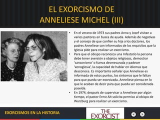 EL EXORCISMO DE
ANNELIESE MICHEL (III)
EXORCISMOS EN LA HISTORIA
• En el verano de 1973 sus padres Anna y Josef visitan a
varios pastores en busca de ayuda. Además de negativas
y el consejo de que confíen su hija a los doctores, los
padres Anneliese son informados de los requisitos que la
Iglesia pide para realizar un exorcismo.
• Para que el obispo reconozca una Infestatio la persona
debe tener aversión a objetos religiosos, demostrar
‘sansonismo’ o fuerza desmesurada y padecer
‘xenoglosia’, la capacidad de hablar en idiomas que
desconoce. Es importante señalar que Anneliese es
informada de estos puntos, los síntomas que le faltan
para que pueda ser exorcizada. Anneliese piensa en lo
que le acaban de decir para que pueda ser considerada
poseída.
• En 1974, después de supervisar a Anneliese por algún
tiempo, el pastor Ernst Alt solicita permiso al obispo de
Wurzburg para realizar un exorcismo.
 