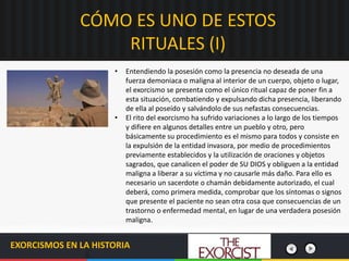 CÓMO ES UNO DE ESTOS
RITUALES (I)
EXORCISMOS EN LA HISTORIA
• Entendiendo la posesión como la presencia no deseada de una
fuerza demoniaca o maligna al interior de un cuerpo, objeto o lugar,
el exorcismo se presenta como el único ritual capaz de poner fin a
esta situación, combatiendo y expulsando dicha presencia, liberando
de ella al poseído y salvándolo de sus nefastas consecuencias.
• El rito del exorcismo ha sufrido variaciones a lo largo de los tiempos
y difiere en algunos detalles entre un pueblo y otro, pero
básicamente su procedimiento es el mismo para todos y consiste en
la expulsión de la entidad invasora, por medio de procedimientos
previamente establecidos y la utilización de oraciones y objetos
sagrados, que canalicen el poder de SU DIOS y obliguen a la entidad
maligna a liberar a su víctima y no causarle más daño. Para ello es
necesario un sacerdote o chamán debidamente autorizado, el cual
deberá, como primera medida, comprobar que los síntomas o signos
que presente el paciente no sean otra cosa que consecuencias de un
trastorno o enfermedad mental, en lugar de una verdadera posesión
maligna.
 