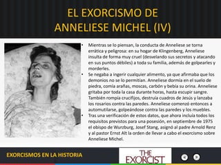 EL EXORCISMO DE
ANNELIESE MICHEL (IV)
EXORCISMOS EN LA HISTORIA
• Mientras se lo piensan, la conducta de Anneliese se torna
errática y peligrosa: en su hogar de Klingenberg, Anneliese
insulta de forma muy cruel (desvelando sus secretos y atacando
en sus puntos débiles) a toda su familia, además de golpearles y
morderles.
• Se negaba a ingerir cualquier alimento, ya que afirmaba que los
demonios no se lo permitían. Anneliese dormía en el suelo de
piedra, comía arañas, moscas, carbón y bebía su orina. Anneliese
gritaba por toda la casa durante horas, hasta escupir sangre.
También rompía crucifijos, destruía cuadros de Jesús y lanzaba
los rosarios contra las paredes. Anneliese comenzó entonces a
automutilarse, golpeándose contra las paredes y los muebles.
• Tras una verificación de estos datos, que ahora incluía todos los
requisitos previstos para una posesión, en septiembre de 1975
el obispo de Wurzburg, Josef Stang, asignó al padre Arnold Renz
y al pastor Ernst Alt la orden de llevar a cabo el exorcismo sobre
Anneliese Michel.
 