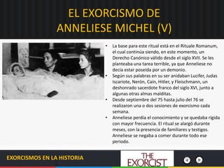 EL EXORCISMO DE
ANNELIESE MICHEL (V)
EXORCISMOS EN LA HISTORIA
• La base para este ritual está en el Rituale Romanum,
el cual continúa siendo, en este momento, un
Derecho Canónico válido desde el siglo XVII. Se les
planteaba una tarea terrible, ya que Anneliese no
decía estar poseída por un demonio.
• Según sus palabras en su ser anidaban Lucifer, Judas
Iscariote, Nerón, Caín, Hitler, y Fleischmann, un
deshonrado sacerdote franco del siglo XVI, junto a
algunas otras almas malditas.
• Desde septiembre del 75 hasta julio del 76 se
realizaron una o dos sesiones de exorcismo cada
semana.
• Anneliese perdía el conocimiento y se quedaba rígida
con mayor frecuencia. El ritual se alargó durante
meses, con la presencia de familiares y testigos.
Anneliese se negaba a comer durante todo ese
periodo.
 