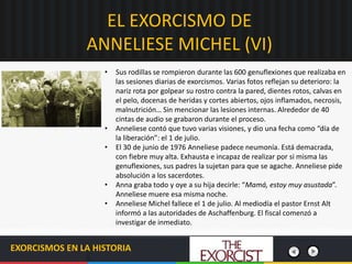 EL EXORCISMO DE
ANNELIESE MICHEL (VI)
EXORCISMOS EN LA HISTORIA
• Sus rodillas se rompieron durante las 600 genuflexiones que realizaba en
las sesiones diarias de exorcismos. Varias fotos reflejan su deterioro: la
nariz rota por golpear su rostro contra la pared, dientes rotos, calvas en
el pelo, docenas de heridas y cortes abiertos, ojos inflamados, necrosis,
malnutrición… Sin mencionar las lesiones internas. Alrededor de 40
cintas de audio se grabaron durante el proceso.
• Anneliese contó que tuvo varias visiones, y dio una fecha como “día de
la liberación”: el 1 de julio.
• El 30 de junio de 1976 Anneliese padece neumonía. Está demacrada,
con fiebre muy alta. Exhausta e incapaz de realizar por si misma las
genuflexiones, sus padres la sujetan para que se agache. Anneliese pide
absolución a los sacerdotes.
• Anna graba todo y oye a su hija decirle: “Mamá, estoy muy asustada”.
Anneliese muere esa misma noche.
• Anneliese Michel fallece el 1 de julio. Al mediodía el pastor Ernst Alt
informó a las autoridades de Aschaffenburg. El fiscal comenzó a
investigar de inmediato.
 