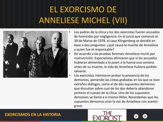 EL EXORCISMO DE
ANNELIESE MICHEL (VII)
EXORCISMOS EN LA HISTORIA
• Los padres de la chica y los dos exorcistas fueron acusados
de homicidio por negligencia. En el juicio que comenzó el
30 de Marzo de 1978, el caso Klingenberg se decidió en
base a dos preguntas: ¿qué causó la muerte de Anneliese
y quien fue el responsable?
• De acuerdo a las pruebas forenses Anneliese murió por
malnutrición. Especialistas afirmaron que si los acusados
hubieran alimentado a la joven a la fuerza una semana
antes de su muerte, la vida de Anneliese hubiera podido
salvarse.
• Los exorcistas intentaron probar la presencia de los
demonios, poniendo las cintas grabadas en las que se oían
extraños diálogos, como el de dos supuestos demonios
que discutían sobre cual de los dos debería abandonar
primero el cuerpo de la chica. Uno de los supuestos
demonios se llamó a si mismo Hitler, Recordemos que los
supuestos demonios eran la voz de Anneliese con acento
grave.
 