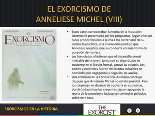 EL EXORCISMO DE
ANNELIESE MICHEL (VIII)
EXORCISMOS EN LA HISTORIA
• Estos datos corroboraban la teoría de la Inducción
Doctrinaria presentada por los psiquiatras. Según ellos los
curas proporcionaron a la chica los contenidos de su
conducta psicótica, y la insinuación produjo que
Anneliese aceptase que su conducta era una forma de
posesión demoníaca.
• Los licenciados añadieron que el desarrollo sexual
inestable de la joven, junto con su diagnóstico de
trastorno en el lóbulo frontal, agravó su psicosis. Los
padres y exorcistas fueron declarados culpables de
homicidio por negligencia y negación de auxilio.
• Una comisión de la Conferencia Alemana concluyó
después que Anneliese Michel no estaba poseída. Pero
los creyentes no dejaron de apoyarla en sus luchas,
donde todavía hoy los creyentes siguen apoyando la
teoría de la posesión e incluso se han hecho películas
sobre este caso.
 