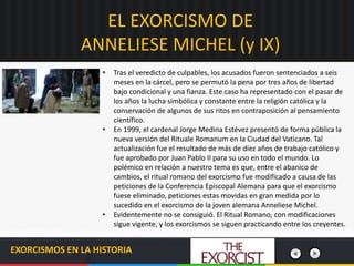 EL EXORCISMO DE
ANNELIESE MICHEL (y IX)
EXORCISMOS EN LA HISTORIA
• Tras el veredicto de culpables, los acusados fueron sentenciados a seis
meses en la cárcel, pero se permutó la pena por tres años de libertad
bajo condicional y una fianza. Este caso ha representado con el pasar de
los años la lucha simbólica y constante entre la religión católica y la
conservación de algunos de sus ritos en contraposición al pensamiento
científico.
• En 1999, el cardenal Jorge Medina Estévez presentó de forma pública la
nueva versión del Rituale Romanum en la Ciudad del Vaticano. Tal
actualización fue el resultado de más de diez años de trabajo católico y
fue aprobado por Juan Pablo II para su uso en todo el mundo. Lo
polémico en relación a nuestro tema es que, entre el abanico de
cambios, el ritual romano del exorcismo fue modificado a causa de las
peticiones de la Conferencia Episcopal Alemana para que el exorcismo
fuese eliminado, peticiones estas movidas en gran medida por lo
sucedido en el exorcismo de la joven alemana Anneliese Michel.
• Evidentemente no se consiguió. El Ritual Romano, con modificaciones
sigue vigente, y los exorcismos se siguen practicando entre los creyentes.
 