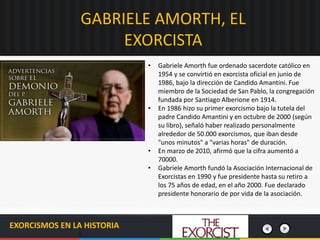 GABRIELE AMORTH, EL
EXORCISTA
EXORCISMOS EN LA HISTORIA
• Gabriele Amorth fue ordenado sacerdote católico en
1954 y se convirtió en exorcista oficial en junio de
1986, bajo la dirección de Candido Amantini. Fue
miembro de la Sociedad de San Pablo, la congregación
fundada por Santiago Alberione en 1914.
• En 1986 hizo su primer exorcismo bajo la tutela del
padre Candido Amantini y en octubre de 2000 (según
su libro), señaló haber realizado personalmente
alrededor de 50.000 exorcismos, que iban desde
"unos minutos" a "varias horas" de duración.
• En marzo de 2010, afirmó que la cifra aumentó a
70000.
• Gabriele Amorth fundó la Asociación Internacional de
Exorcistas en 1990 y fue presidente hasta su retiro a
los 75 años de edad, en el año 2000. Fue declarado
presidente honorario de por vida de la asociación.
 