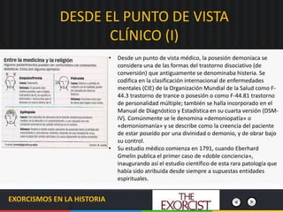 DESDE EL PUNTO DE VISTA
CLÍNICO (I)
EXORCISMOS EN LA HISTORIA
• Desde un punto de vista médico, la posesión demoníaca se
considera una de las formas del trastorno disociativo (de
conversión) que antiguamente se denominaba histeria. Se
codifica en la clasificación internacional de enfermedades
mentales (CIE) de la Organización Mundial de la Salud como F-
44.3 trastorno de trance o posesión o como F-44.81 trastorno
de personalidad múltiple; también se halla incorporado en el
Manual de Diagnóstico y Estadística en su cuarta versión (DSM-
IV). Comúnmente se le denomina «demoniopatía» o
«demoniomanía» y se describe como la creencia del paciente
de estar poseído por una divinidad o demonio, y de obrar bajo
su control.
• Su estudio médico comienza en 1791, cuando Eberhard
Gmelin publica el primer caso de «doble conciencia»,
inaugurando así el estudio científico de esta rara patología que
había sido atribuida desde siempre a supuestas entidades
espirituales.
 