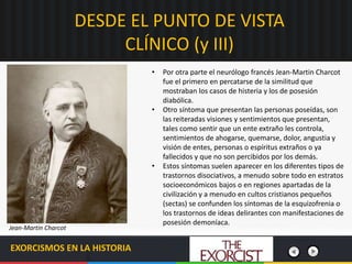 DESDE EL PUNTO DE VISTA
CLÍNICO (y III)
EXORCISMOS EN LA HISTORIA
• Por otra parte el neurólogo francés Jean-Martin Charcot
fue el primero en percatarse de la similitud que
mostraban los casos de histeria y los de posesión
diabólica.
• Otro síntoma que presentan las personas poseídas, son
las reiteradas visiones y sentimientos que presentan,
tales como sentir que un ente extraño les controla,
sentimientos de ahogarse, quemarse, dolor, angustia y
visión de entes, personas o espíritus extraños o ya
fallecidos y que no son percibidos por los demás.
• Estos síntomas suelen aparecer en los diferentes tipos de
trastornos disociativos, a menudo sobre todo en estratos
socioeconómicos bajos o en regiones apartadas de la
civilización y a menudo en cultos cristianos pequeños
(sectas) se confunden los síntomas de la esquizofrenia o
los trastornos de ideas delirantes con manifestaciones de
posesión demoníaca.
Jean-Martin Charcot
 