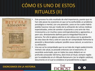 EXORCISMOS EN LA HISTORIA
• Este proceso ha sido resaltado de vital importancia, puesto que no
han sido pocas las ocasiones en que se ha confundido un problema
psicológico o mental, con una posesión, casos en los cuales habría
podido hacerse más por medio de la utilización de rutinas médicas
especializadas, antes de someter al paciente a una serie de ritos
innecesarios y en muchos casos contraproducentes y agravantes, o
peor aún, directamente dañinos para la integridad física de la
persona. Por ello la iglesia católica es tan celosa con la aprobación
de esta clase de ritos y solo en caso de ser comprobado fielmente la
posesión y descartada cualquier posible causa natural, se autoriza a
su utilización.
• Una vez se ha comprobado que no se trata de ningún padecimiento
mental o de salud, se procede entonces con el exorcismo. El
sacerdote autorizado, que en todos los casos deberá ser un
profundo conocedor del tema, dará inicio al ritual, siempre regido
por lo establecido en el «Rituale Romanum» (en la religión católica),
documento en el cual se establece el procedimiento a seguir.
CÓMO ES UNO DE ESTOS
RITUALES (II)
 
