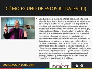 EXORCISMOS EN LA HISTORIA
• Se estipula que el sacerdote católico (tomando a éste como
ejemplo) deberá estar debidamente ataviado y su vestimenta
coronada por la estola morada, al momento de presentarse
en el lugar del ritual, habiéndose encomendado a Dios con
anterioridad e invocando su ayuda divina. Una vez en el lugar,
el sacerdote que oficiará el ritual bendice a la víctima y a las
personas que la acompañan, preparándolas para lo que está
por suceder, valiéndose de unas breves palabras y las
oraciones establecidas, encaminadas a pedir a la presencia no
deseada para que abandone el cuerpo que ha tomado sin
permiso. Posteriormente los rociará con agua bendita, como
primer paso, antes de acercarse al poseído y tocarlo con un
objeto sagrado, generalmente un crucifijo, e iniciando con ello
el exorcismo. Algunas versiones aseguran que se debe añadir
sal al agua, como medio de protección para los ataques del
enemigo, mientras que otras la presentan como medio de
rememorar el bautismo en la fe cristiana.
CÓMO ES UNO DE ESTOS RITUALES (III)
 