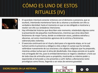 EXORCISMOS EN LA HISTORIA
• El sacerdote intentará conectar entonces con el demonio o presencia, que se
ocultará, intentando mantenerse fuera de su alcance y ocultando con ello su
verdadera identidad, hasta el momento en que se vea obligado a mostrarse y
revelar con ello sus verdaderas intenciones.
• Hay infinidad de historias que describen este momento, relatándolo algunas como
la presentación de pequeñas manifestaciones, mientras que otras describen
fenómenos de mayor fuerza, donde se evidencian voces, palabras extrañas y
obscenas, así como movimientos agresivos de la víctima y fenómenos
sobrenaturales violentos.
• El exorcista continuará con el ritual y dará paso a la siguiente etapa, en la cual
luchará contra la presencia y obligará a ésta a dejar el cuerpo que ha tomado,
valiéndose nuevamente de sus oraciones y los objetos religiosos que ha preparado,
mientras ambos luchan por el alma del desdichado. Esta etapa consiste en la parte
más arriesgada del rito, pues la entidad demoniaca se negará a obedecer y hará uso
de toda clase de artimañas para su propósito, mostrando su máximo poder y
exponiendo al torturado y a los presentes a sufrir daños y afectaciones tanto
psicológicos como físicos, llegando a ser estos de extrema gravedad.
CÓMO ES UNO DE ESTOS
RITUALES (IV)
 