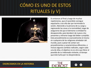 EXORCISMOS EN LA HISTORIA
• Es entonces al final y luego de muchas
repeticiones, que el sacerdote consigue
expulsarle y con ello dar por terminada la
sesión, liberando a la persona de su carga y
regresando las cosas a la normalidad, luego de
asegurarse de que el demonio o entidad ha
desaparecido, para bendecir de nuevo a los
presentes y retirarse luego del deber cumplido.
• Este procedimiento es esencialmente el mismo
en cualquiera de las religiones alrededor del
mundo, pues a pesar de contar con
procedimientos y características diferentes, e
incluso algunos cambios radicales, según cada
una de ellas, el objetivo no es otro que librar al
poseído de su indeseado visitante, al tiempo
que éste lucha por no desprenderse.
CÓMO ES UNO DE ESTOS
RITUALES (y V)
 