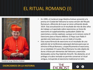 EL RITUAL ROMANO (I)
EXORCISMOS EN LA HISTORIA
• En 1999, el Cardenal Jorge Medina Estévez presentó a la
prensa en Ciudad del Vaticano la nueva versión del Rituale
Romanum, diferente de la que se viene utilizando desde
1614. Esta actualización es el resultado de más de diez años
de trabajo y el apartado sobre exorcismos se titula De
exorcismis et supplicationibus quibusdam (Sobre los
exorcismos y ciertas súplicas), aunque se le conoce como El
Exorcismo para el Nuevo Milenio. El Papa Juan Pablo II
aprobó este texto para su uso en todo el mundo.
• Esta nueva fórmula de exorcismo es el resultado de una
petición de la Conferencia episcopal alemana para que se
elimine el Ritual Romano, y específicamente el exorcismo,
en su totalidad. El nuevo Ritual Romano ha sido objeto de
duras críticas por elementos del Vaticano y exorcistas
destacados como fray Gabriele Amorth. No obstante, en el
prólogo a la obra revisada se permite conservar el ritual
antiguo, incluyendo el exorcismo tradicional en latín.
Cardenal Jorge Medina Estévez
 