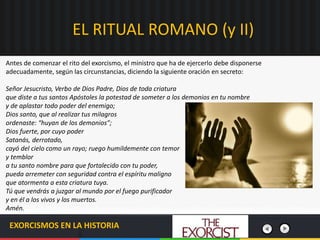 EL RITUAL ROMANO (y II)
EXORCISMOS EN LA HISTORIA
Antes de comenzar el rito del exorcismo, el ministro que ha de ejercerlo debe disponerse
adecuadamente, según las circunstancias, diciendo la siguiente oración en secreto:
Señor Jesucristo, Verbo de Dios Padre, Dios de toda criatura
que diste a tus santos Apóstoles la potestad de someter a los demonios en tu nombre
y de aplastar todo poder del enemigo;
Dios santo, que al realizar tus milagros
ordenaste: “huyan de los demonios”;
Dios fuerte, por cuyo poder
Satanás, derrotado,
cayó del cielo como un rayo; ruego humildemente con temor
y temblor
a tu santo nombre para que fortalecido con tu poder,
pueda arremeter con seguridad contra el espíritu maligno
que atormenta a esta criatura tuya.
Tú que vendrás a juzgar al mundo por el fuego purificador
y en él a los vivos y los muertos.
Amén.
 